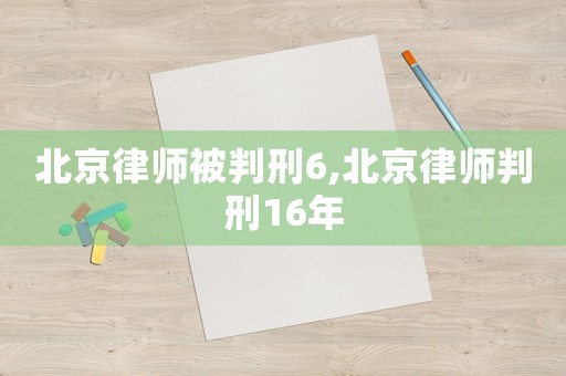 北京律師被判刑6,北京律師判刑16年