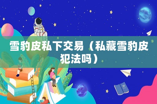 雪豹皮私下交易（私藏雪豹皮犯法嗎）