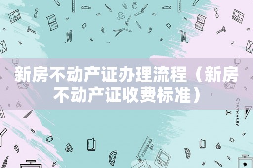 新房不動產證辦理流程（新房不動產證收費標準）