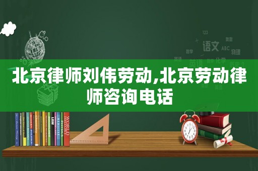 北京律師劉偉勞動,北京勞動律師咨詢電話