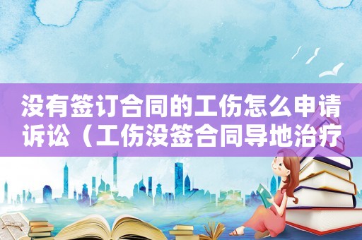 沒有簽訂合同的工傷怎么申請訴訟（工傷沒簽合同導地治療）