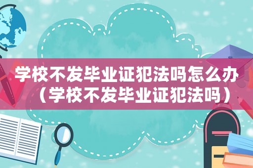學校不發畢業證犯法嗎怎么辦（學校不發畢業證犯法嗎）