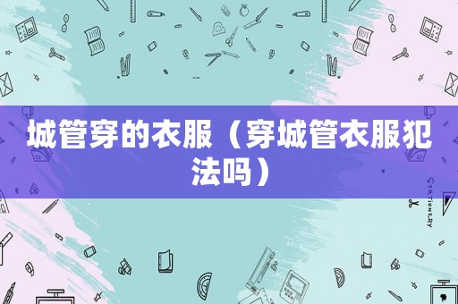 城管穿的衣服（穿城管衣服犯法嗎）