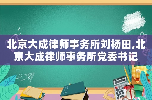 北京大成律師事務所劉楊田,北京大成律師事務所黨委書記