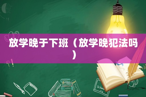 放學(xué)晚于下班（放學(xué)晚犯法嗎）