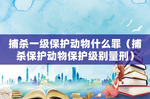 捕殺一級保護動物什么罪（捕殺保護動物保護級別量刑）