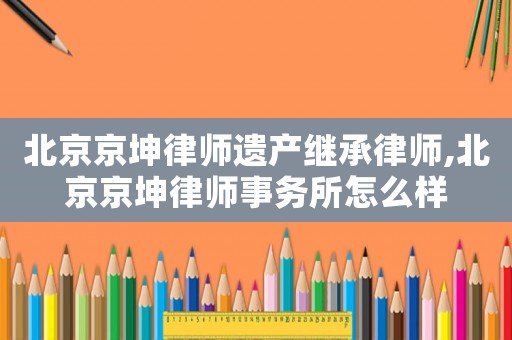 北京京坤律師遺產(chǎn)繼承律師,北京京坤律師事務(wù)所怎么樣