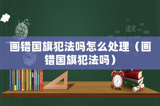 畫錯國旗犯法嗎怎么處理（畫錯國旗犯法嗎）