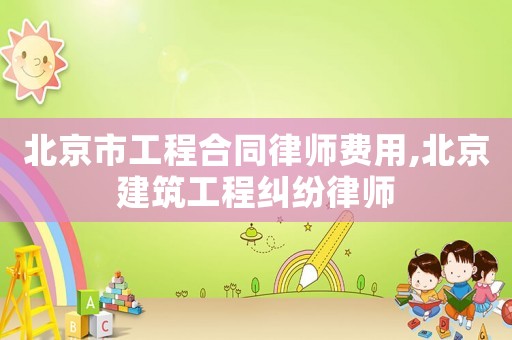 北京市工程合同律師費用,北京建筑工程糾紛律師