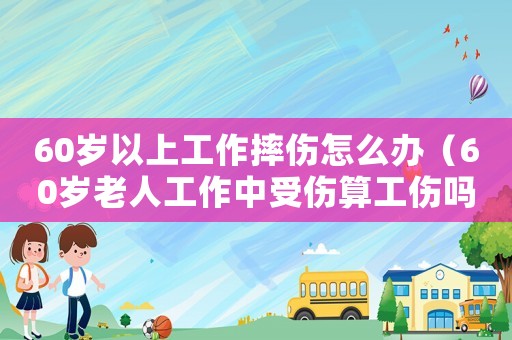60歲以上工作摔傷怎么辦（60歲老人工作中受傷算工傷嗎）