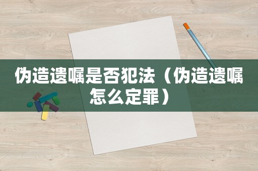 偽造遺囑是否犯法（偽造遺囑怎么定罪）