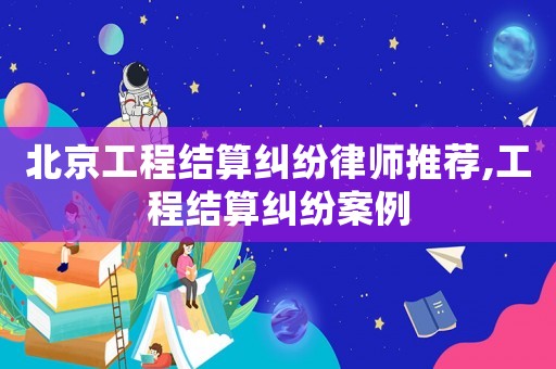 北京工程結算糾紛律師推薦,工程結算糾紛案例