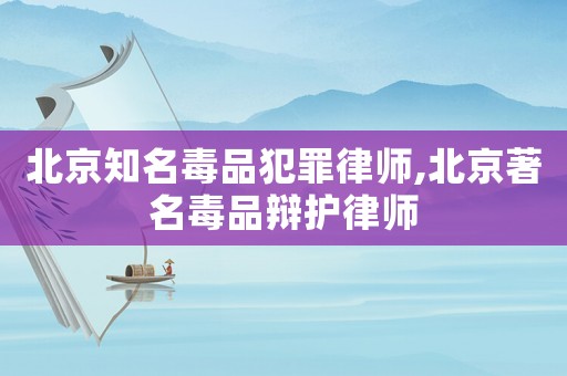 北京知名毒品犯罪律師,北京著名毒品辯護(hù)律師