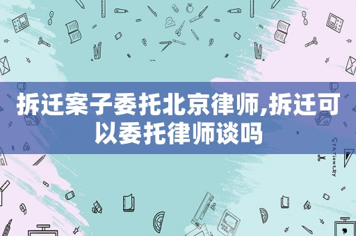 拆遷案子委托北京律師,拆遷可以委托律師談嗎