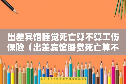 出差賓館睡覺死亡算不算工傷保險（出差賓館睡覺死亡算不算工傷）