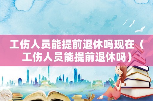 工傷人員能提前退休嗎現在（工傷人員能提前退休嗎）