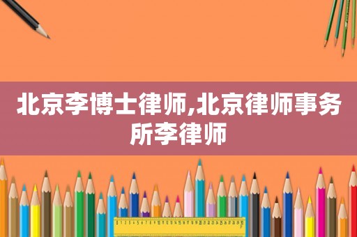 北京李博士律師,北京律師事務所李律師