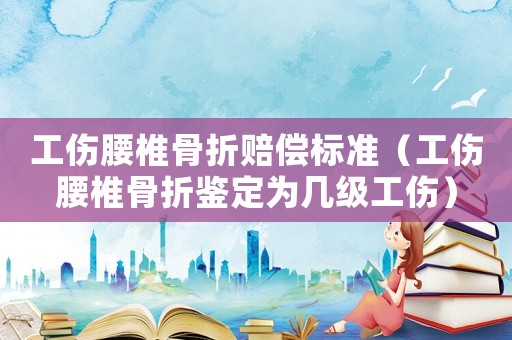 工傷腰椎骨折賠償標準（工傷腰椎骨折鑒定為幾級工傷）