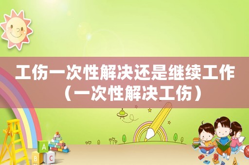 工傷一次性解決還是繼續(xù)工作（一次性解決工傷）