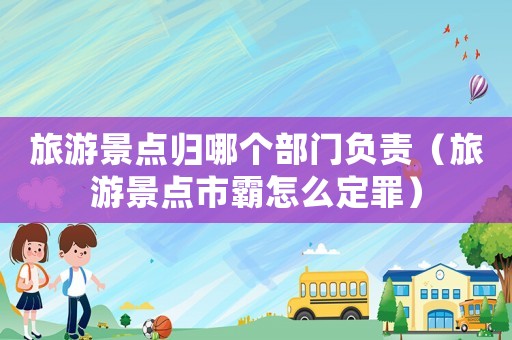 旅游景點歸哪個部門負責（旅游景點市霸怎么定罪）