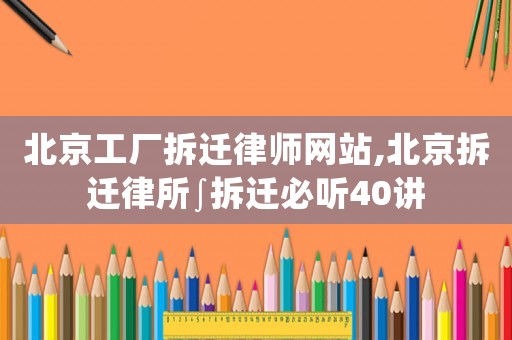 北京工廠拆遷律師網站,北京拆遷律所∫拆遷必聽40講