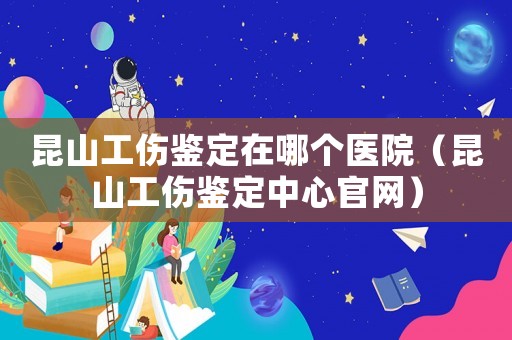 昆山工傷鑒定在哪個醫院（昆山工傷鑒定中心官網）