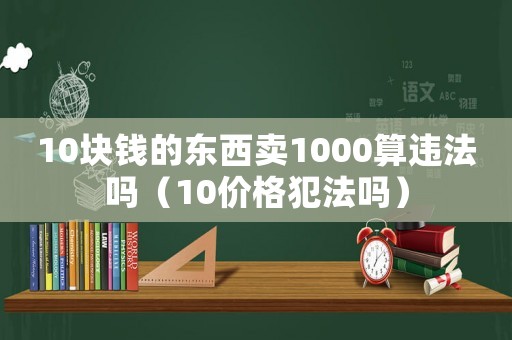 10塊錢的東西賣1000算違法嗎（10價格犯法嗎）