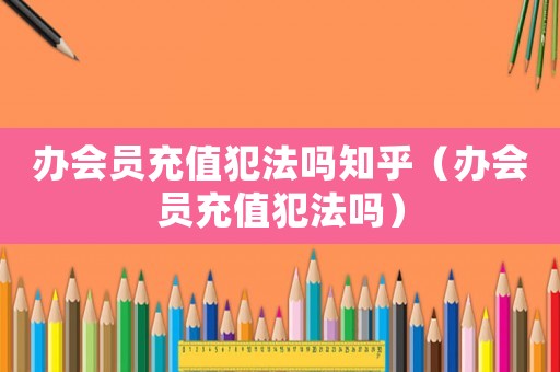 辦會員充值犯法嗎知乎（辦會員充值犯法嗎）