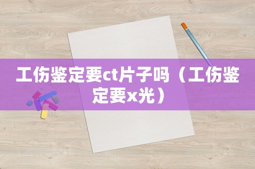 工傷鑒定要ct片子嗎（工傷鑒定要x光）