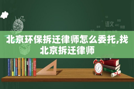 北京環保拆遷律師怎么委托,找北京拆遷律師
