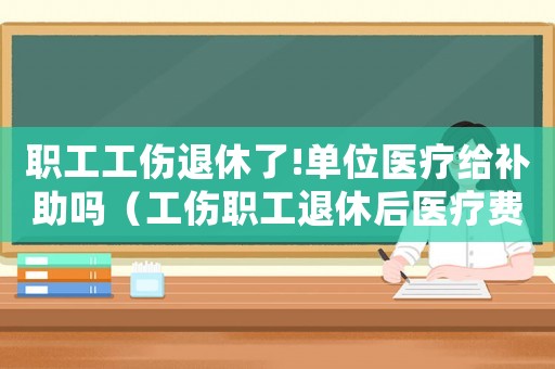 職工工傷退休了!單位醫療給補助嗎（工傷職工退休后醫療費報銷）