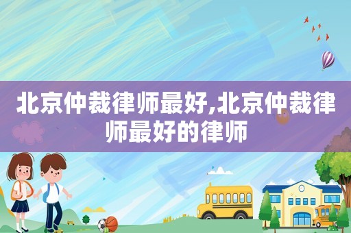 北京仲裁律師最好,北京仲裁律師最好的律師