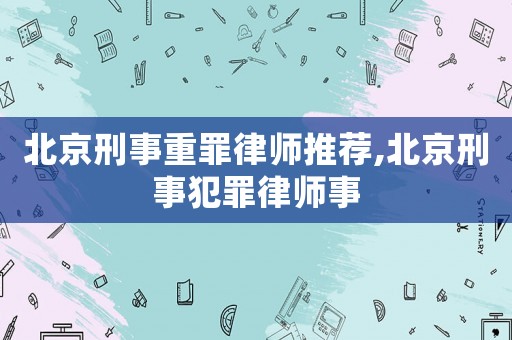 北京刑事重罪律師推薦,北京刑事犯罪律師事