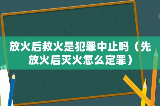 放火后救火是犯罪中止嗎（先放火后滅火怎么定罪）