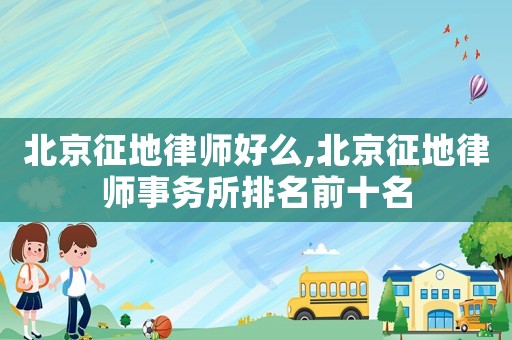北京征地律師好么,北京征地律師事務所排名前十名