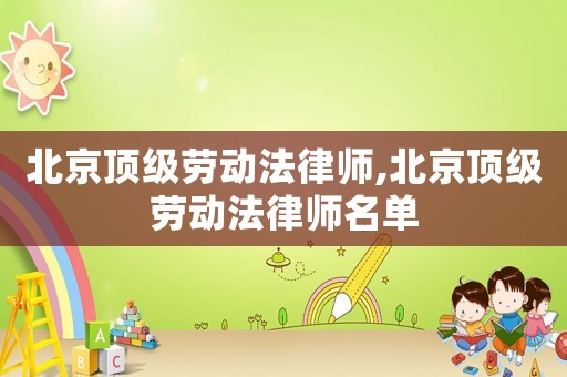 北京頂級勞動法律師,北京頂級勞動法律師名單