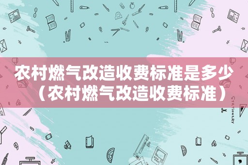 農(nóng)村燃氣改造收費標準是多少（農(nóng)村燃氣改造收費標準）