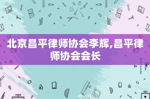 北京昌平律師協(xié)會(huì)李輝,昌平律師協(xié)會(huì)會(huì)長(zhǎng)