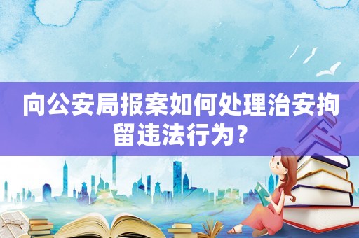 向公安局報案如何處理治安拘留違法行為？