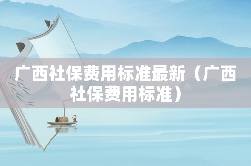 廣西社保費用標準最新（廣西社保費用標準）
