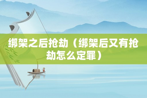 綁架之后搶劫（綁架后又有搶劫怎么定罪）