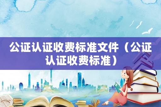 公證認證收費標準文件（公證認證收費標準）