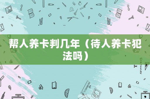 幫人養(yǎng)卡判幾年（待人養(yǎng)卡犯法嗎）