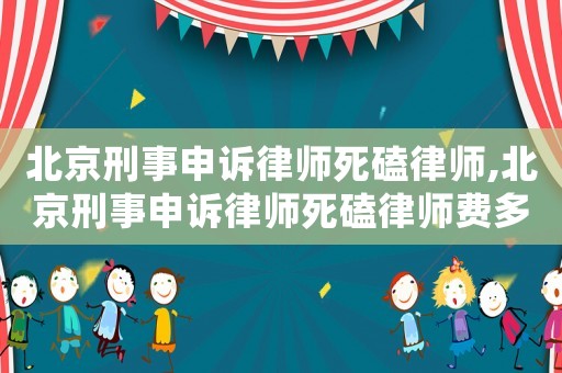 北京刑事申訴律師死磕律師,北京刑事申訴律師死磕律師費多少錢