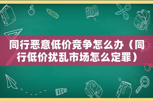 同行惡意低價競爭怎么辦（同行低價擾亂市場怎么定罪）