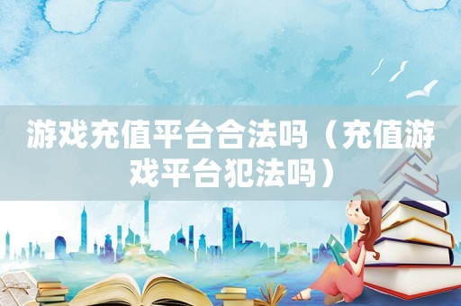 游戲充值平臺合法嗎（充值游戲平臺犯法嗎）