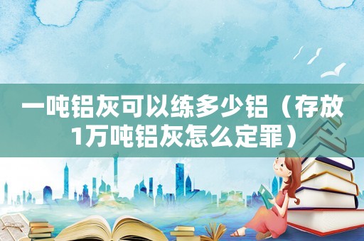 一噸鋁灰可以練多少鋁（存放1萬噸鋁灰怎么定罪）