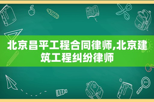 北京昌平工程合同律師,北京建筑工程糾紛律師