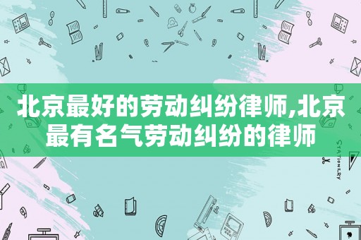 北京最好的勞動(dòng)糾紛律師,北京最有名氣勞動(dòng)糾紛的律師