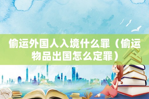 偷運外國人入境什么罪（偷運物品出國怎么定罪）